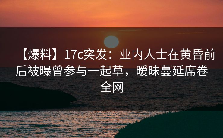 【爆料】17c突发：业内人士在黄昏前后被曝曾参与一起草，暧昧蔓延席卷全网