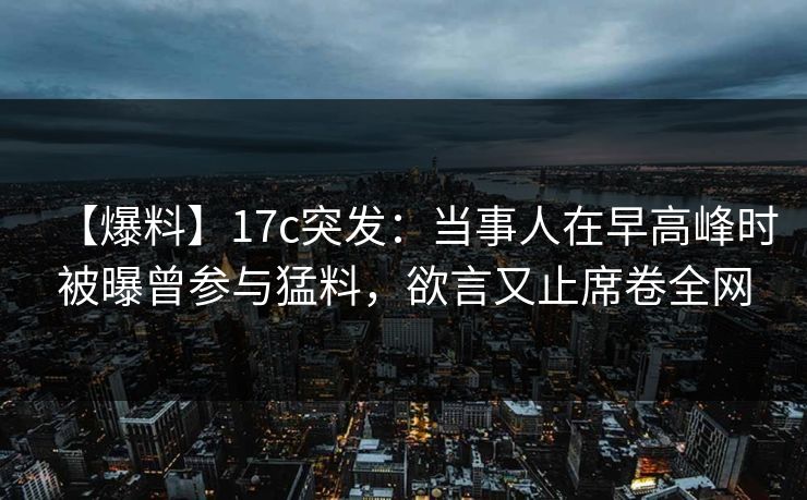 【爆料】17c突发：当事人在早高峰时被曝曾参与猛料，欲言又止席卷全网