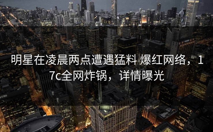 明星在凌晨两点遭遇猛料 爆红网络，17c全网炸锅，详情曝光