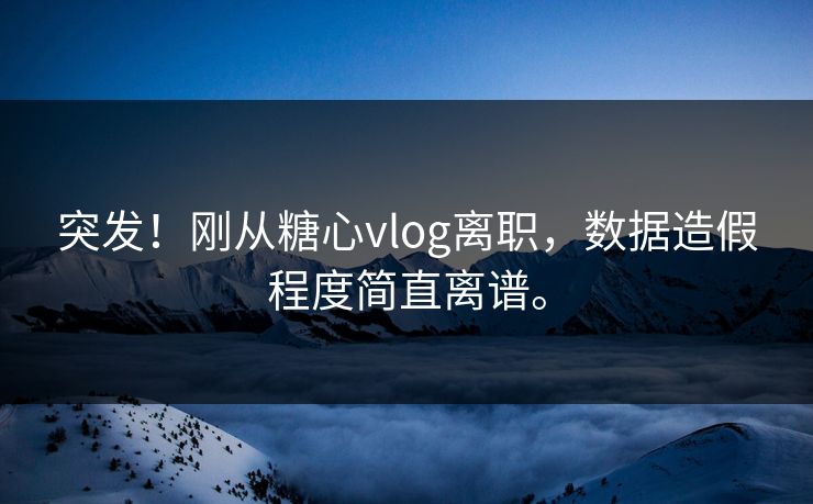 突发！刚从糖心vlog离职，数据造假程度简直离谱。