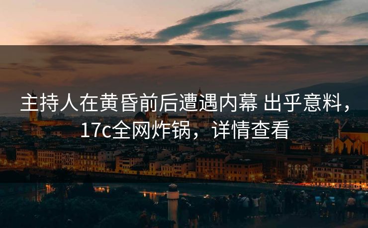 主持人在黄昏前后遭遇内幕 出乎意料，17c全网炸锅，详情查看