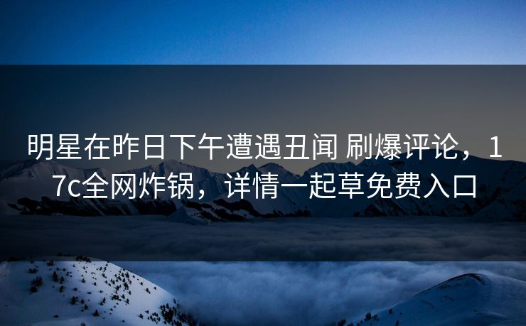 明星在昨日下午遭遇丑闻 刷爆评论，17c全网炸锅，详情一起草免费入口