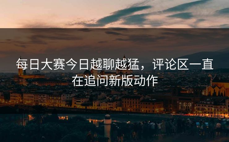 每日大赛今日越聊越猛，评论区一直在追问新版动作