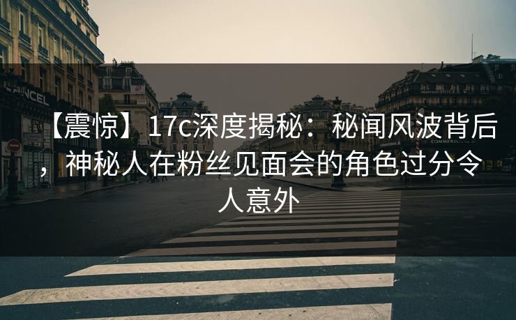 【震惊】17c深度揭秘：秘闻风波背后，神秘人在粉丝见面会的角色过分令人意外