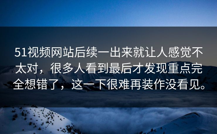 51视频网站后续一出来就让人感觉不太对，很多人看到最后才发现重点完全想错了，这一下很难再装作没看见。