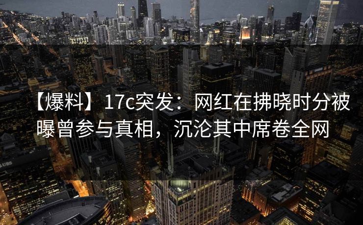【爆料】17c突发：网红在拂晓时分被曝曾参与真相，沉沦其中席卷全网
