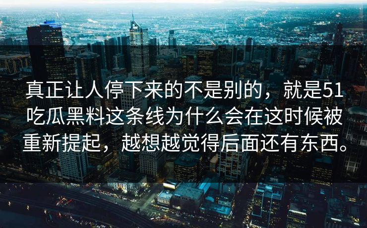 真正让人停下来的不是别的，就是51吃瓜黑料这条线为什么会在这时候被重新提起，越想越觉得后面还有东西。