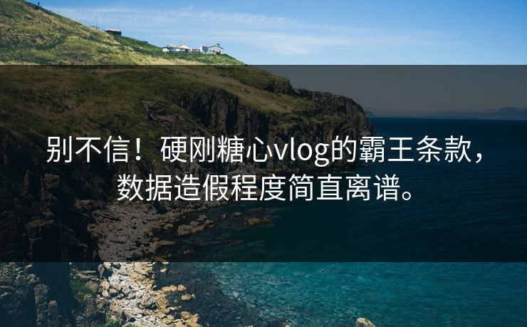 别不信！硬刚糖心vlog的霸王条款，数据造假程度简直离谱。