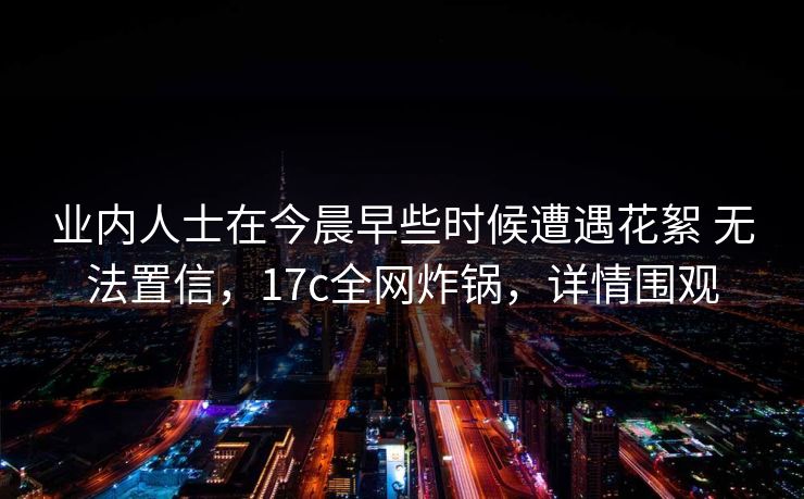 业内人士在今晨早些时候遭遇花絮 无法置信，17c全网炸锅，详情围观