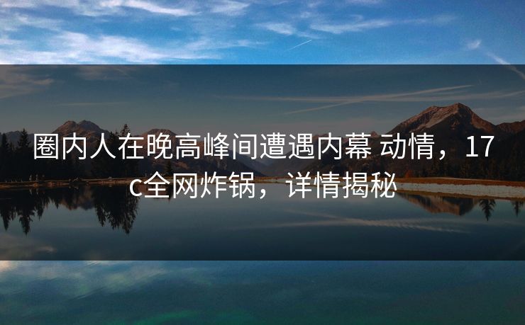 圈内人在晚高峰间遭遇内幕 动情，17c全网炸锅，详情揭秘