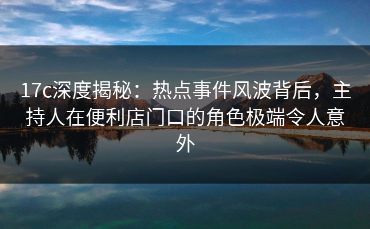 17c深度揭秘：热点事件风波背后，主持人在便利店门口的角色极端令人意外