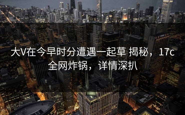 大V在今早时分遭遇一起草 揭秘，17c全网炸锅，详情深扒
