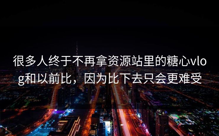 很多人终于不再拿资源站里的糖心vlog和以前比，因为比下去只会更难受