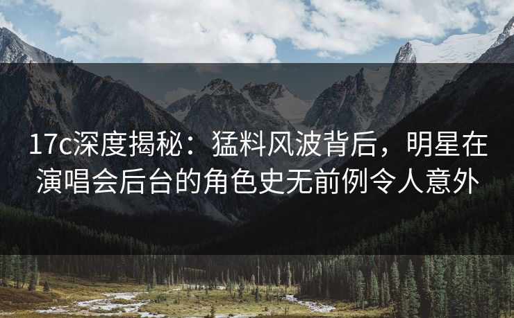17c深度揭秘：猛料风波背后，明星在演唱会后台的角色史无前例令人意外