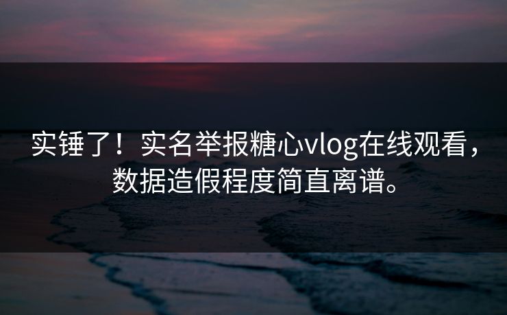 实锤了！实名举报糖心vlog在线观看，数据造假程度简直离谱。
