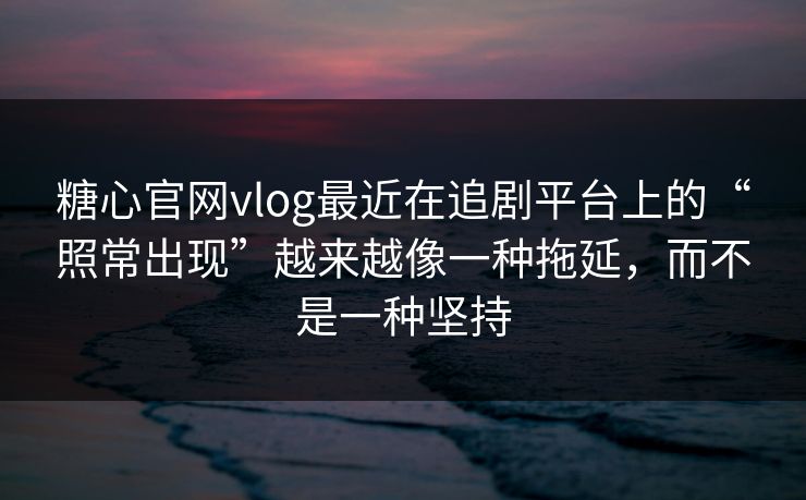 糖心官网vlog最近在追剧平台上的“照常出现”越来越像一种拖延，而不是一种坚持
