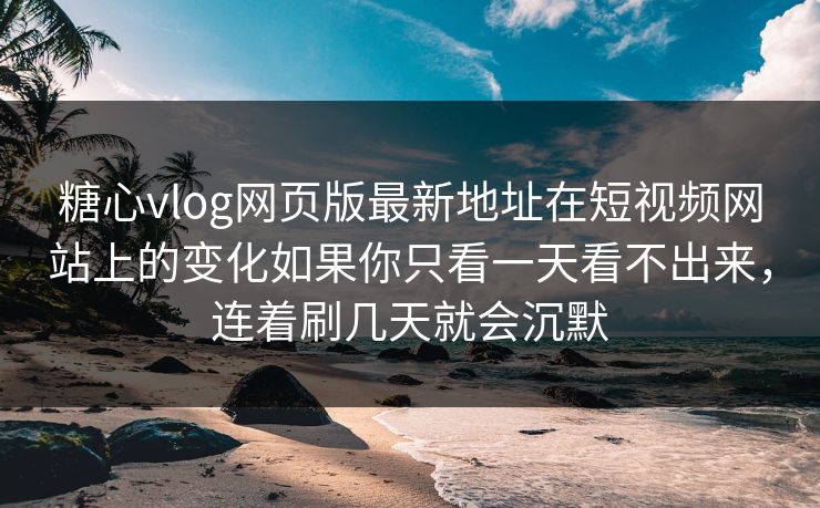 糖心vlog网页版最新地址在短视频网站上的变化如果你只看一天看不出来，连着刷几天就会沉默