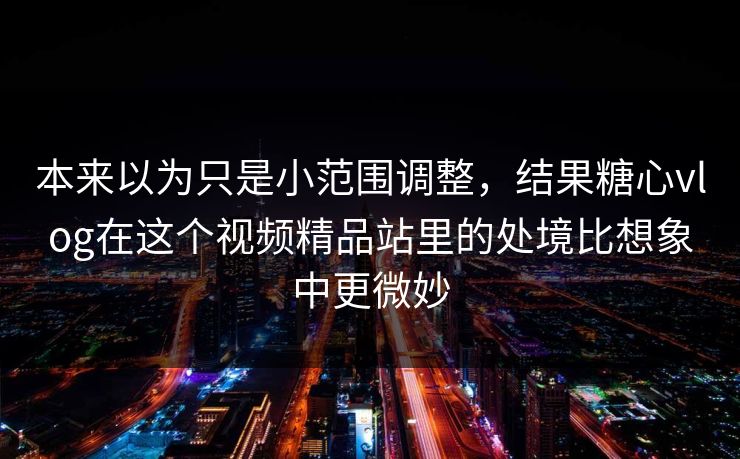 本来以为只是小范围调整，结果糖心vlog在这个视频精品站里的处境比想象中更微妙