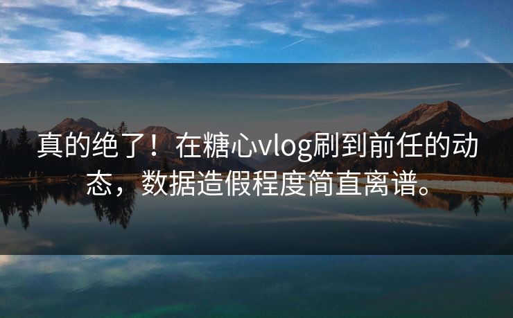 真的绝了！在糖心vlog刷到前任的动态，数据造假程度简直离谱。