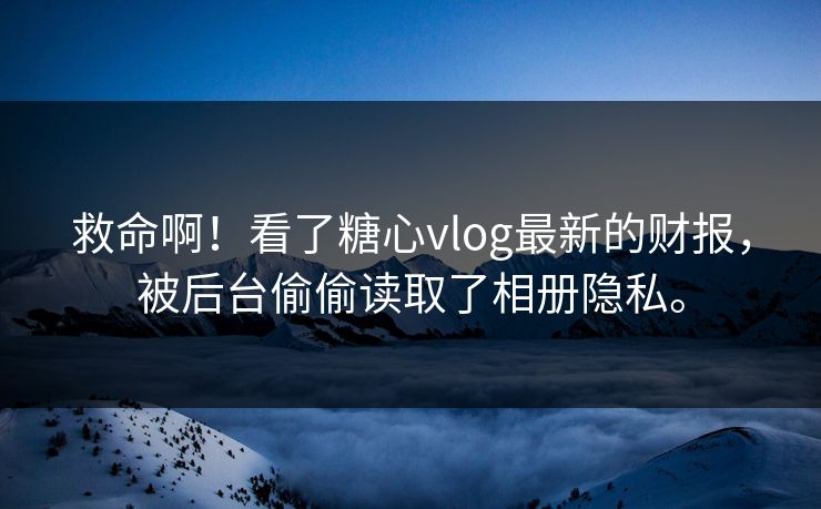 救命啊！看了糖心vlog最新的财报，被后台偷偷读取了相册隐私。