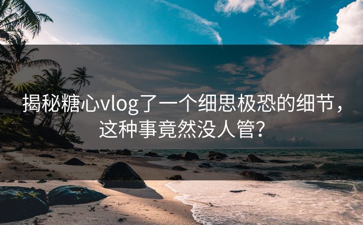 揭秘糖心vlog了一个细思极恐的细节，这种事竟然没人管？