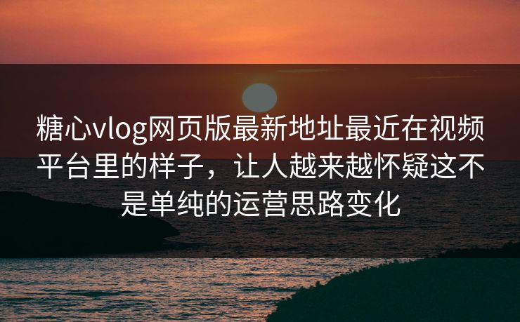 糖心vlog网页版最新地址最近在视频平台里的样子，让人越来越怀疑这不是单纯的运营思路变化