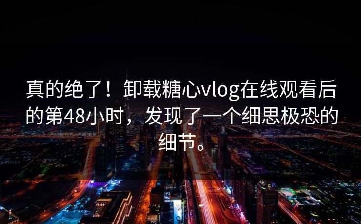 真的绝了！卸载糖心vlog在线观看后的第48小时，发现了一个细思极恐的细节。