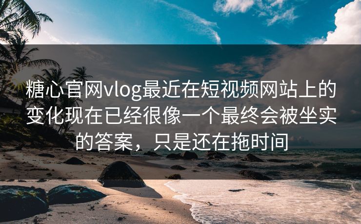 糖心官网vlog最近在短视频网站上的变化现在已经很像一个最终会被坐实的答案，只是还在拖时间