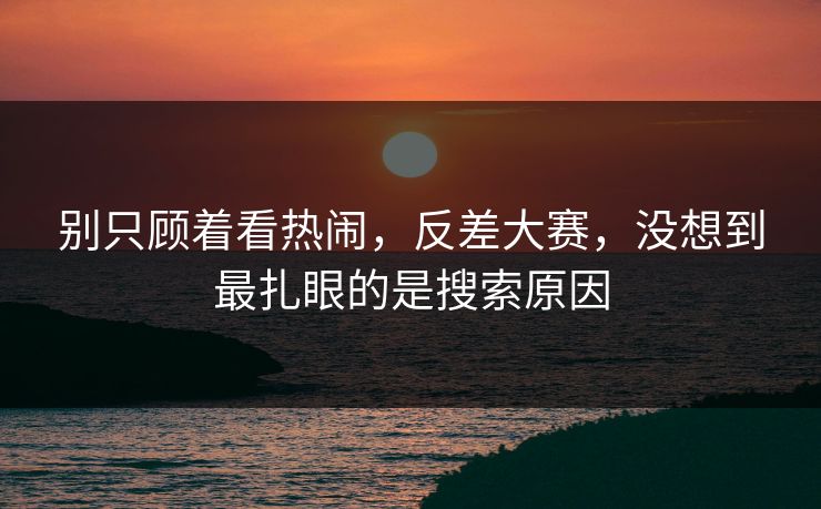 别只顾着看热闹，反差大赛，没想到最扎眼的是搜索原因