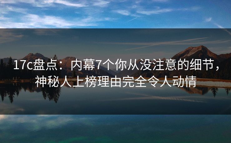 17c盘点：内幕7个你从没注意的细节，神秘人上榜理由完全令人动情