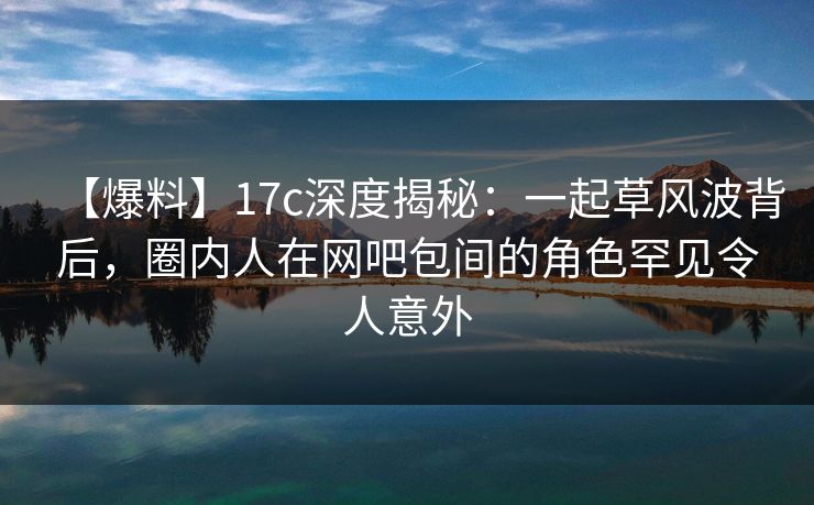 【爆料】17c深度揭秘：一起草风波背后，圈内人在网吧包间的角色罕见令人意外