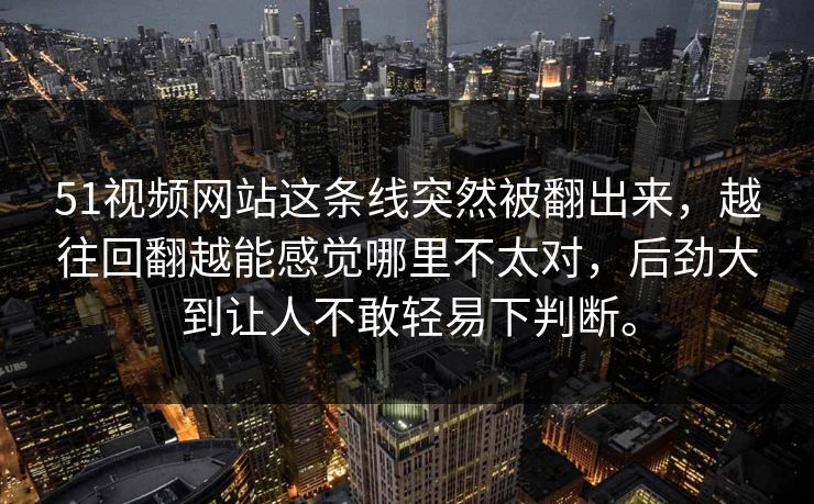 51视频网站这条线突然被翻出来，越往回翻越能感觉哪里不太对，后劲大到让人不敢轻易下判断。