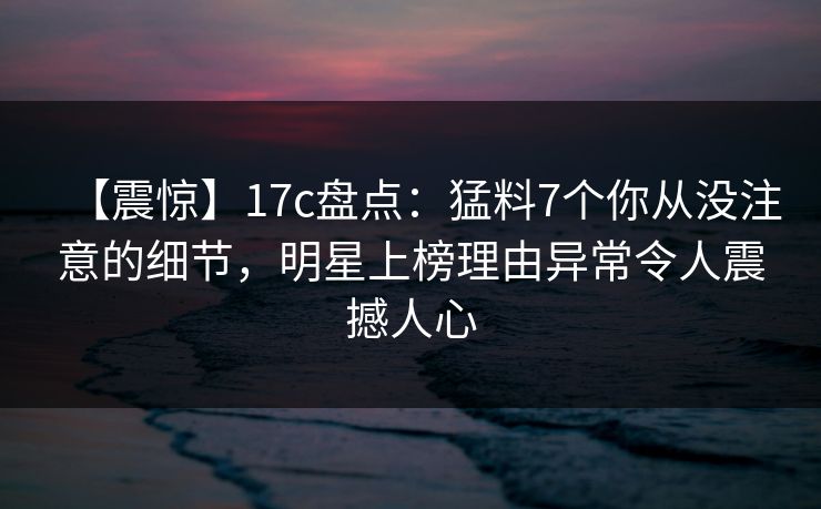 【震惊】17c盘点：猛料7个你从没注意的细节，明星上榜理由异常令人震撼人心