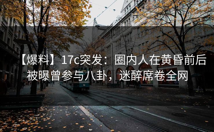 【爆料】17c突发：圈内人在黄昏前后被曝曾参与八卦，迷醉席卷全网