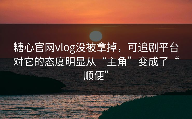糖心官网vlog没被拿掉，可追剧平台对它的态度明显从“主角”变成了“顺便”