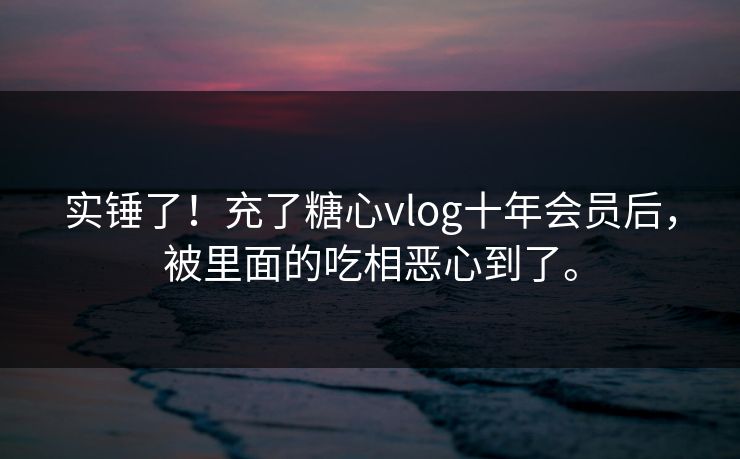 实锤了！充了糖心vlog十年会员后，被里面的吃相恶心到了。