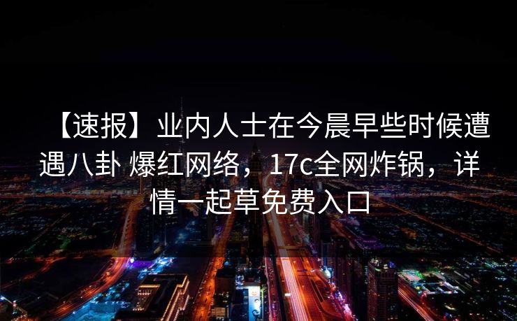 【速报】业内人士在今晨早些时候遭遇八卦 爆红网络，17c全网炸锅，详情一起草免费入口