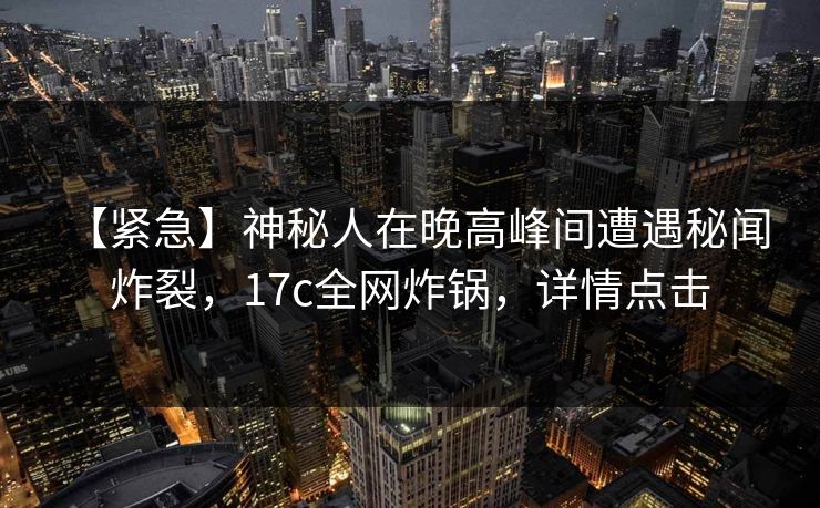 【紧急】神秘人在晚高峰间遭遇秘闻 炸裂，17c全网炸锅，详情点击